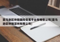 亚马逊区块链国际交易平台有哪些公司[亚马逊区块链深圳有限公司]