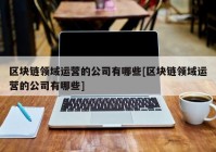 区块链领域运营的公司有哪些[区块链领域运营的公司有哪些]